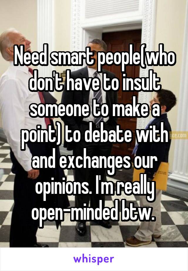 Need smart people(who don't have to insult someone to make a point) to debate with and exchanges our opinions. I'm really open-minded btw. 