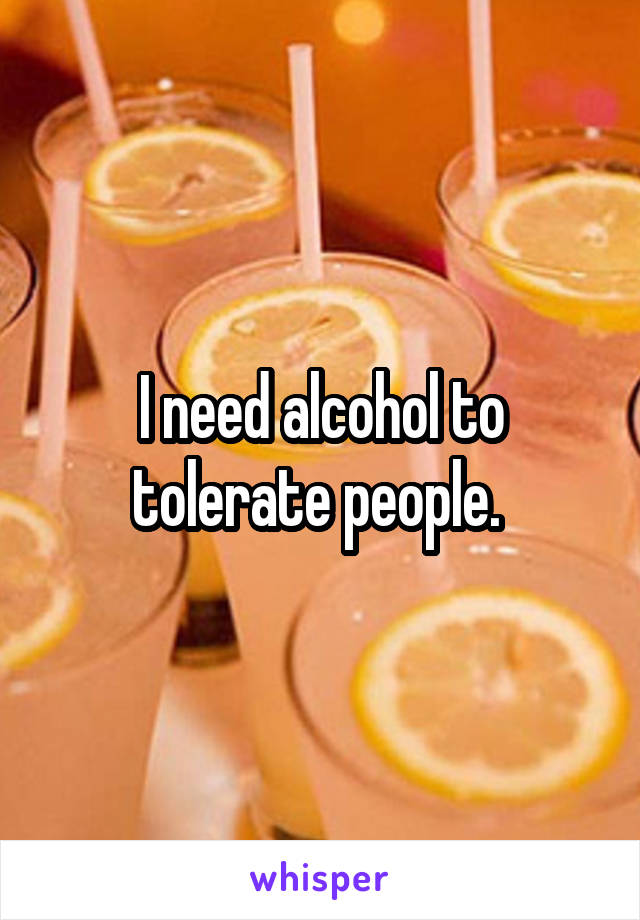 I need alcohol to tolerate people. 