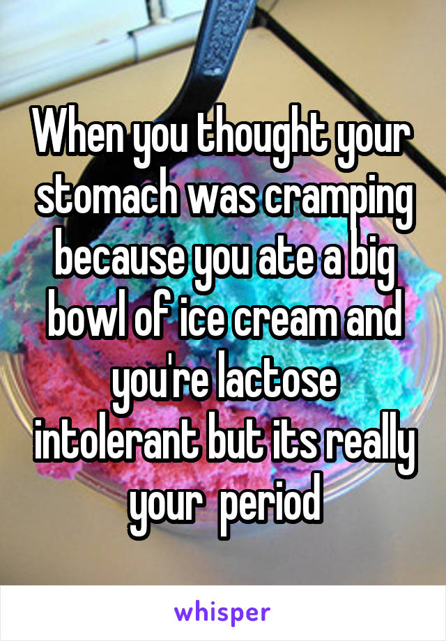 When you thought your  stomach was cramping because you ate a big bowl of ice cream and you're lactose intolerant but its really your  period