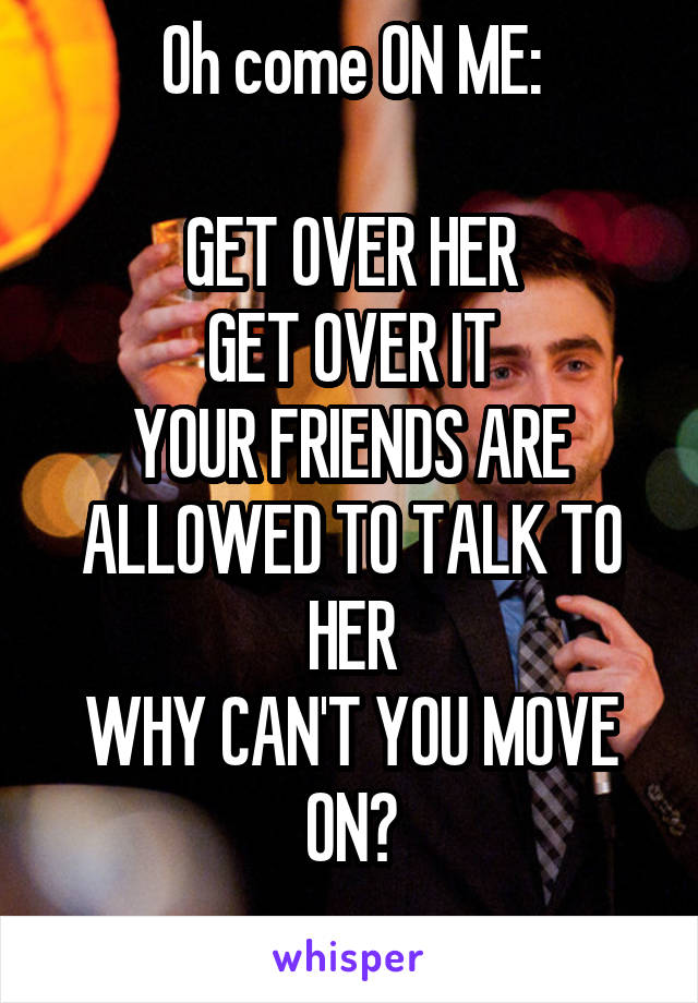 Oh come ON ME:

GET OVER HER
GET OVER IT
YOUR FRIENDS ARE ALLOWED TO TALK TO HER
WHY CAN'T YOU MOVE ON?
