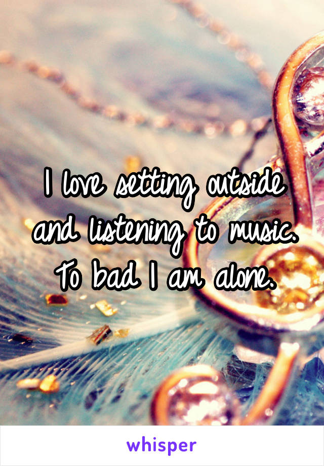 I love setting outside and listening to music. To bad I am alone.