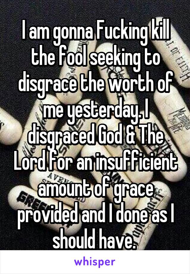 I am gonna Fucking kill the fool seeking to disgrace the worth of me yesterday. I disgraced God & The Lord for an insufficient amount of grace provided and I done as I should have. 