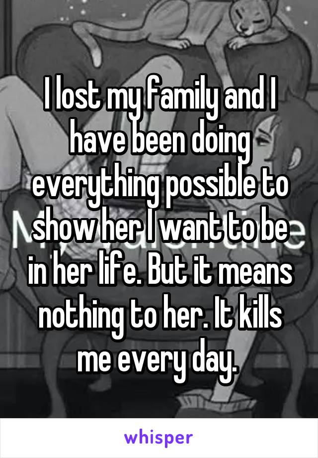 I lost my family and I have been doing everything possible to show her I want to be in her life. But it means nothing to her. It kills me every day. 