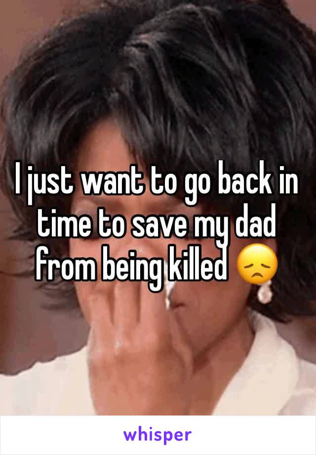 I just want to go back in time to save my dad from being killed 😞