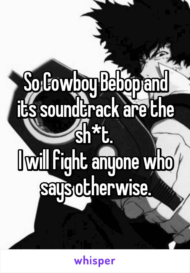 So Cowboy Bebop and its soundtrack are the sh*t. 
I will fight anyone who says otherwise.
