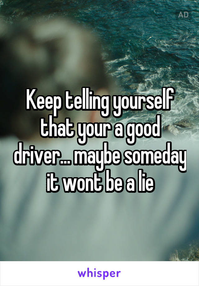 Keep telling yourself that your a good driver... maybe someday it wont be a lie