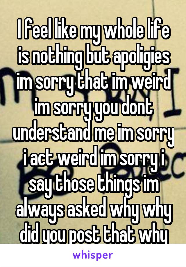 I feel like my whole life is nothing but apoligies im sorry that im weird im sorry you dont understand me im sorry i act weird im sorry i say those things im always asked why why did you post that why