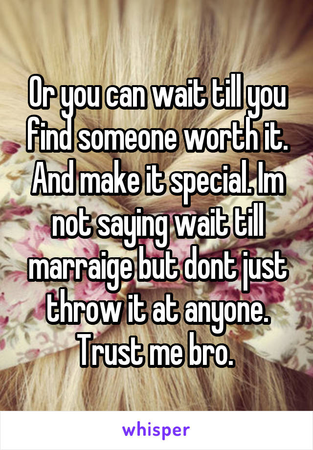 Or you can wait till you find someone worth it. And make it special. Im not saying wait till marraige but dont just throw it at anyone. Trust me bro. 