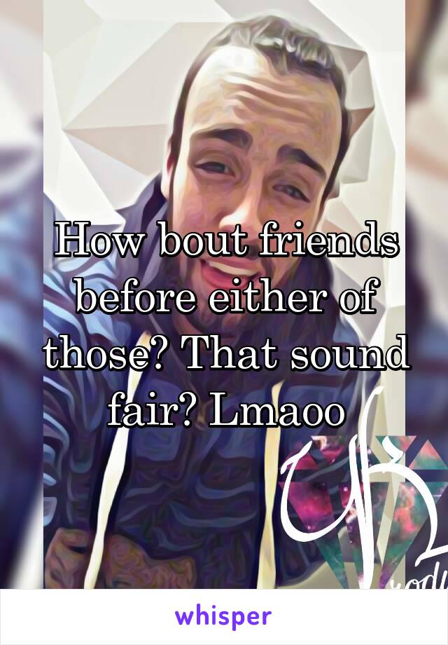 How bout friends before either of those? That sound fair? Lmaoo