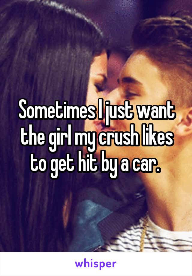 Sometimes I just want the girl my crush likes to get hit by a car. 