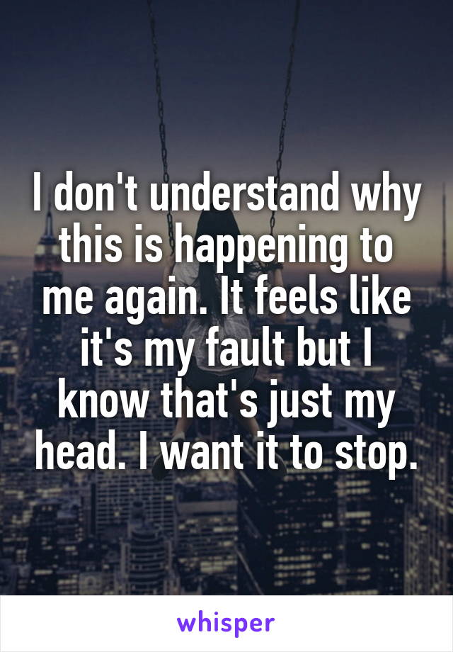 I don't understand why this is happening to me again. It feels like it's my fault but I know that's just my head. I want it to stop.