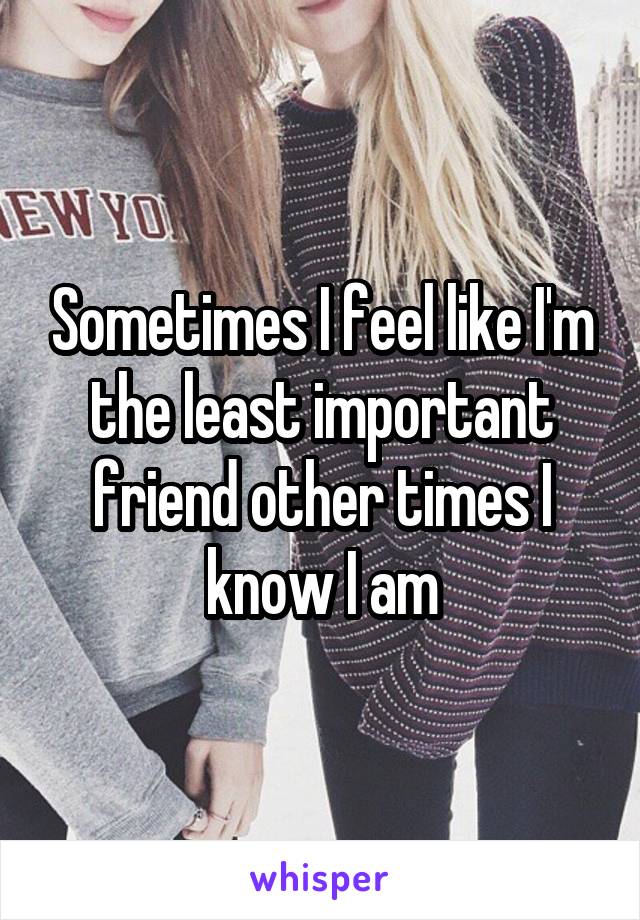 Sometimes I feel like I'm the least important friend other times I know I am