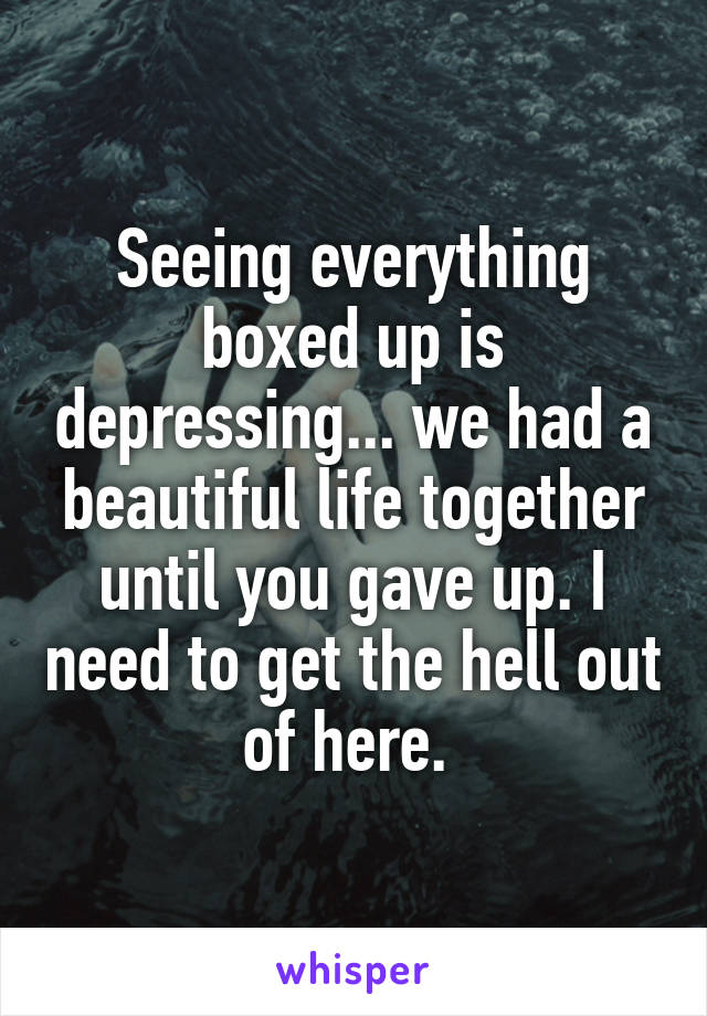 Seeing everything boxed up is depressing... we had a beautiful life together until you gave up. I need to get the hell out of here. 