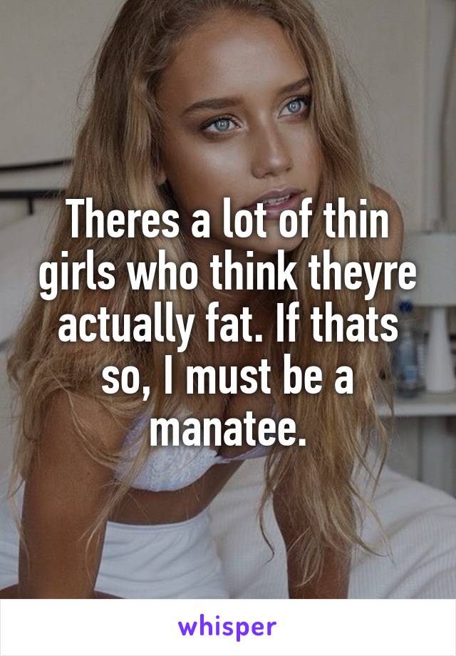 Theres a lot of thin girls who think theyre actually fat. If thats so, I must be a manatee.