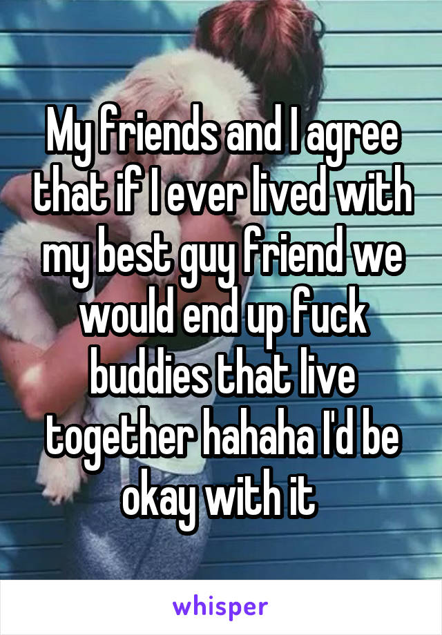 My friends and I agree that if I ever lived with my best guy friend we would end up fuck buddies that live together hahaha I'd be okay with it 