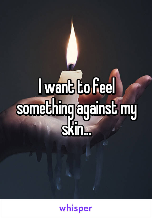 I want to feel something against my skin...