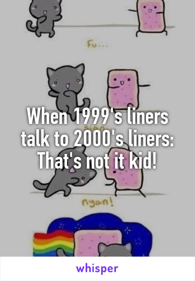 When 1999's liners talk to 2000's liners:
That's not it kid!