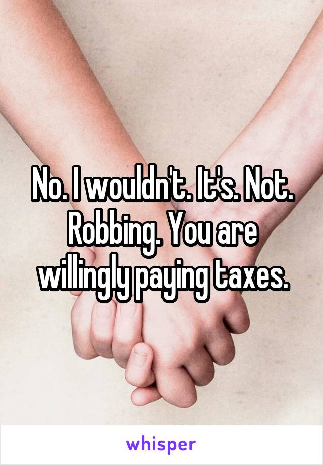 No. I wouldn't. It's. Not. Robbing. You are willingly paying taxes.