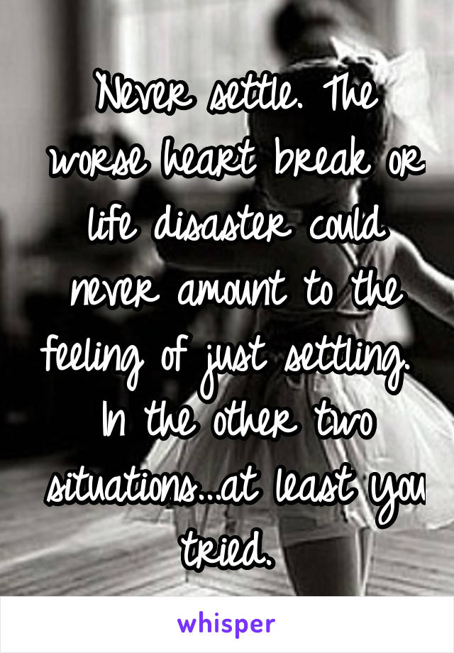 Never settle. The worse heart break or life disaster could never amount to the feeling of just settling.  In the other two situations...at least you tried. 