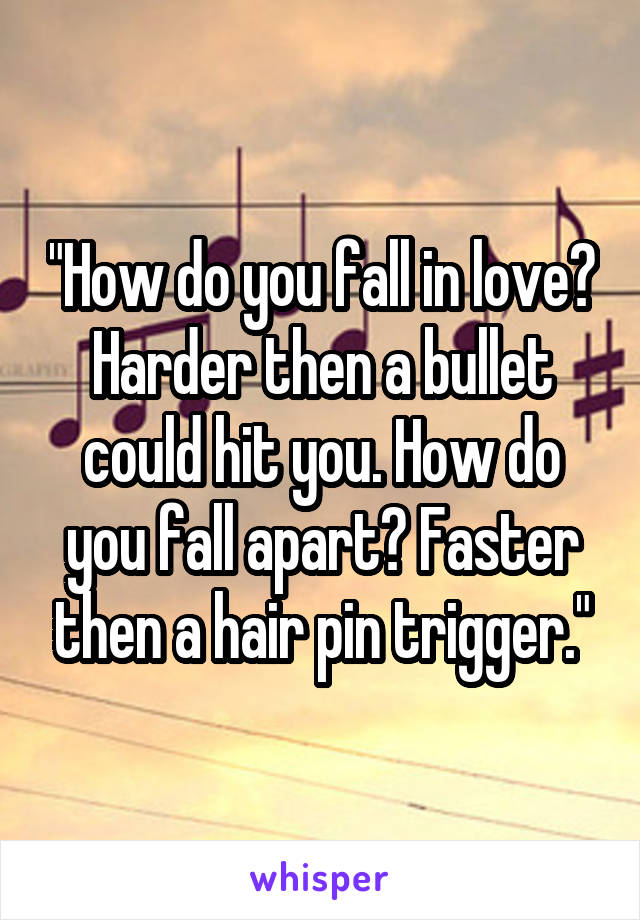 "How do you fall in love? Harder then a bullet could hit you. How do you fall apart? Faster then a hair pin trigger."