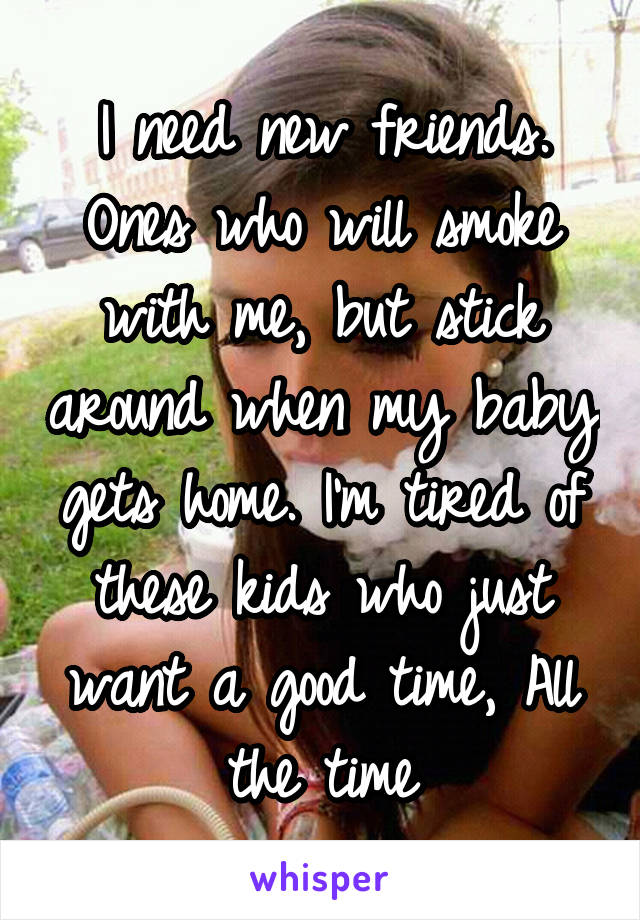 I need new friends. Ones who will smoke with me, but stick around when my baby gets home. I'm tired of these kids who just want a good time, All the time