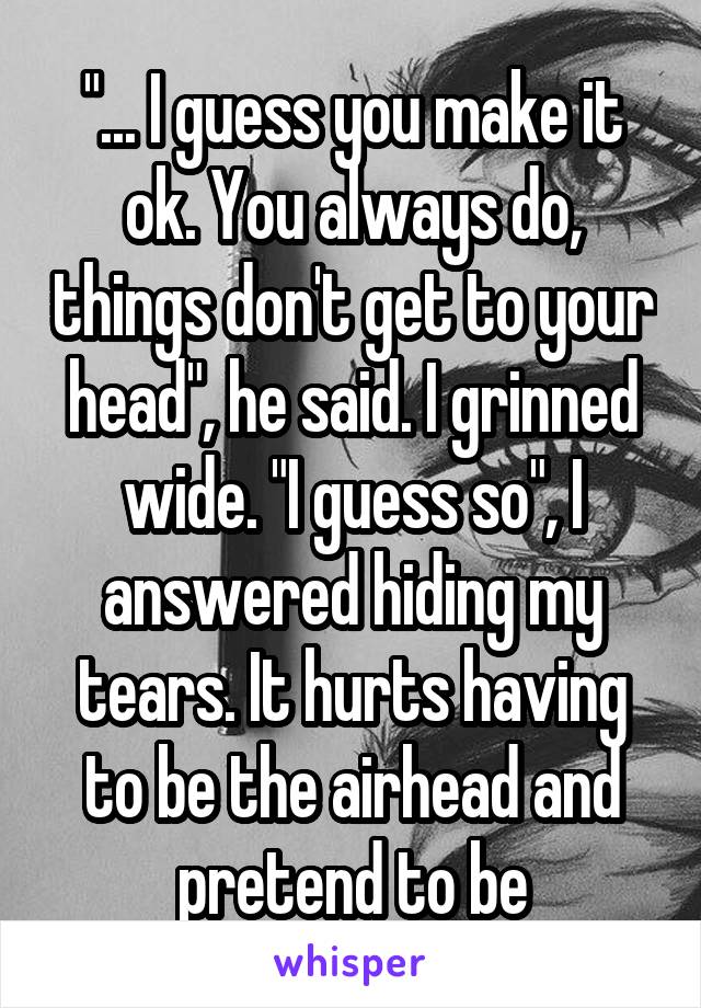 "... I guess you make it ok. You always do, things don't get to your head", he said. I grinned wide. "I guess so", I answered hiding my tears. It hurts having to be the airhead and pretend to be