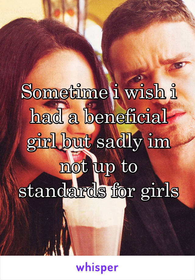 Sometime i wish i had a beneficial girl but sadly im not up to standards for girls