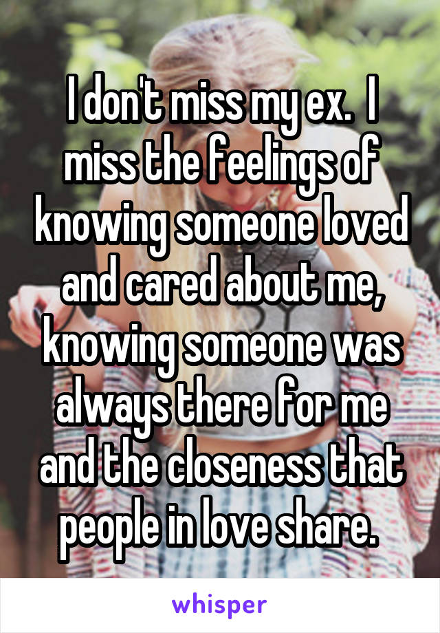 I don't miss my ex.  I miss the feelings of knowing someone loved and cared about me, knowing someone was always there for me and the closeness that people in love share. 