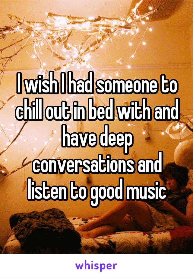 I wish I had someone to chill out in bed with and have deep conversations and listen to good music