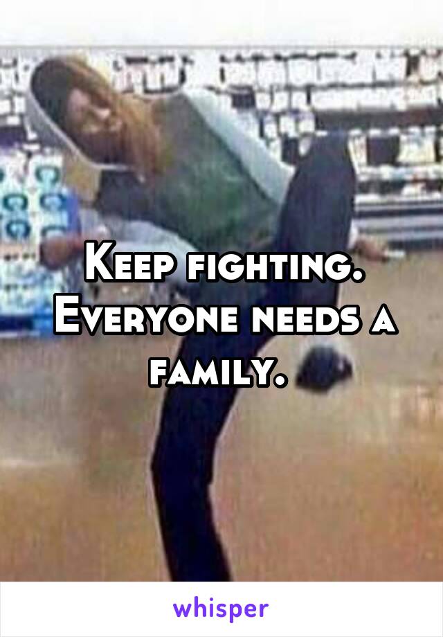 Keep fighting. Everyone needs a family. 