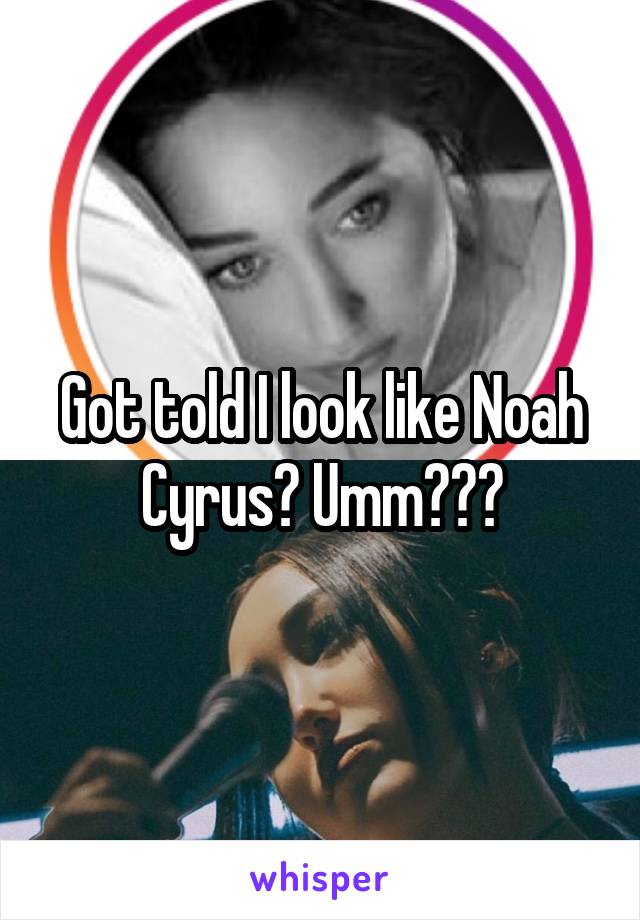 Got told I look like Noah Cyrus? Umm???