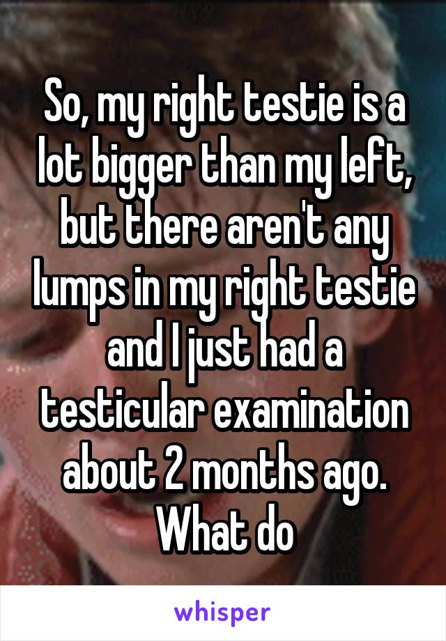 So, my right testie is a lot bigger than my left, but there aren't any lumps in my right testie and I just had a testicular examination about 2 months ago. What do