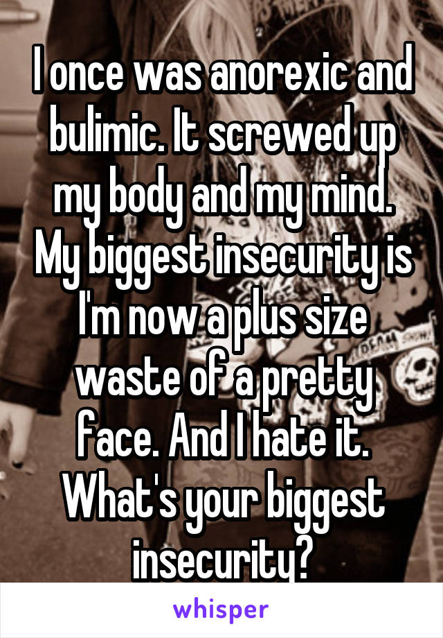 I once was anorexic and bulimic. It screwed up my body and my mind. My biggest insecurity is I'm now a plus size waste of a pretty face. And I hate it. What's your biggest insecurity?