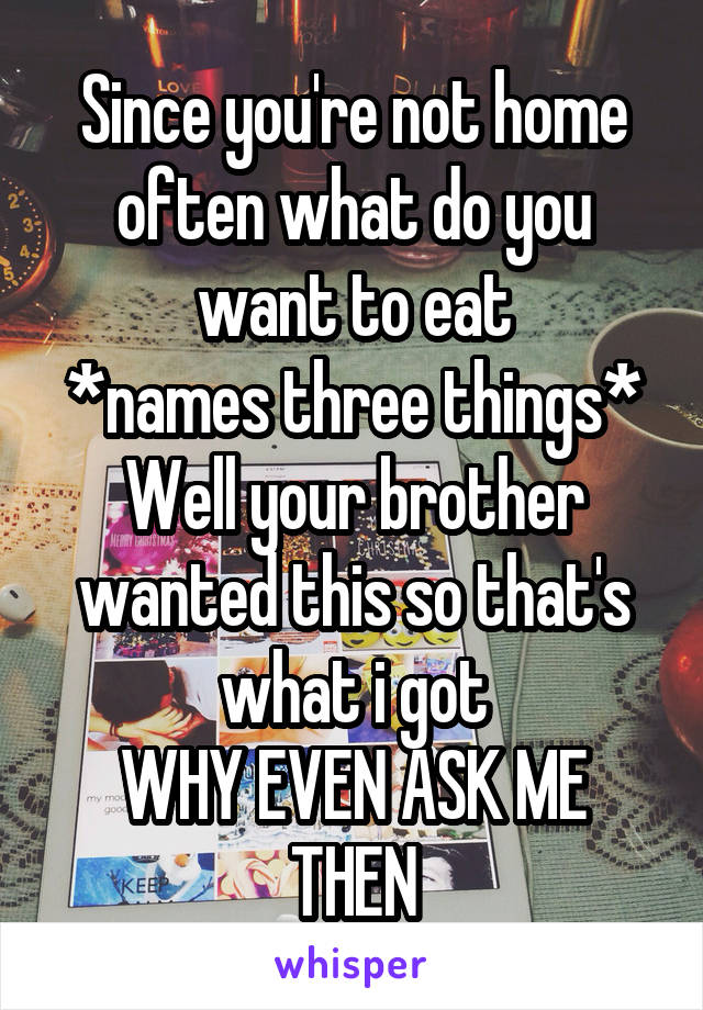 Since you're not home often what do you want to eat
*names three things*
Well your brother wanted this so that's what i got
WHY EVEN ASK ME THEN