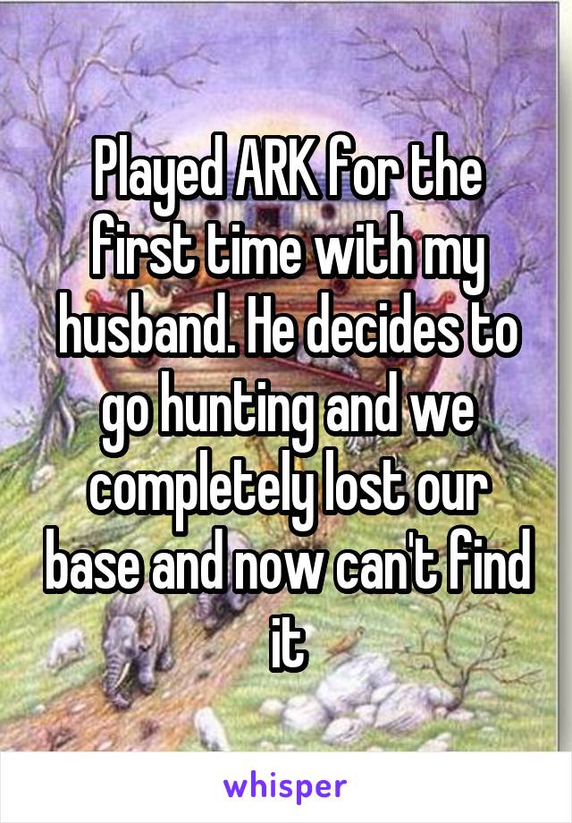 Played ARK for the first time with my husband. He decides to go hunting and we completely lost our base and now can't find it