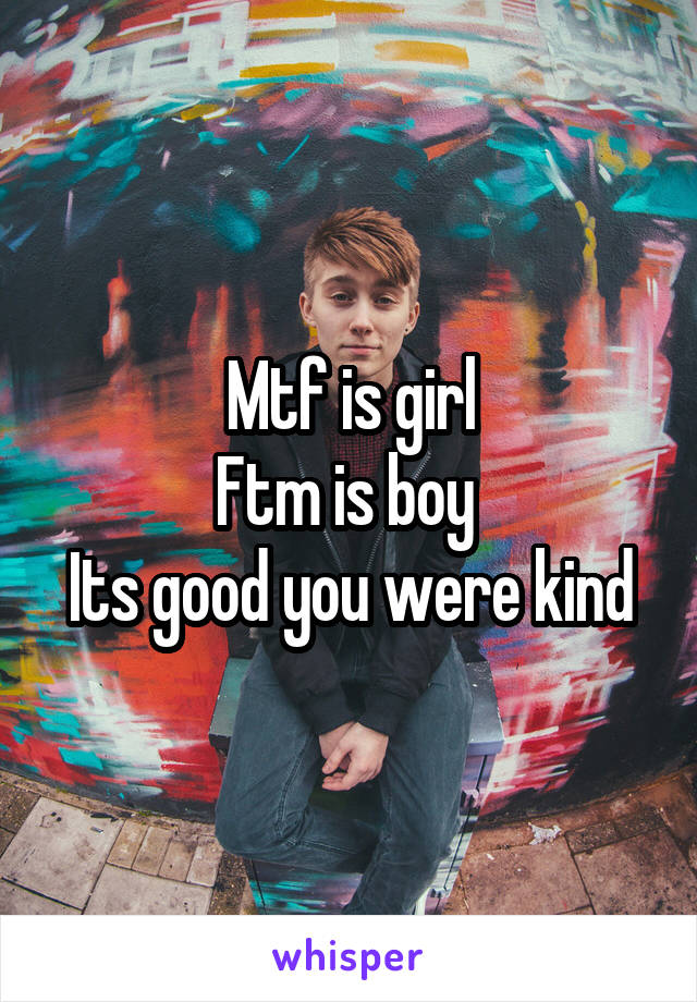 Mtf is girl
Ftm is boy 
Its good you were kind