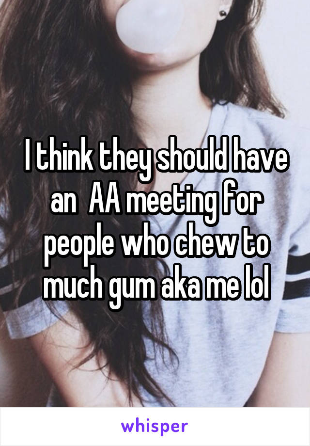 I think they should have an  AA meeting for people who chew to much gum aka me lol