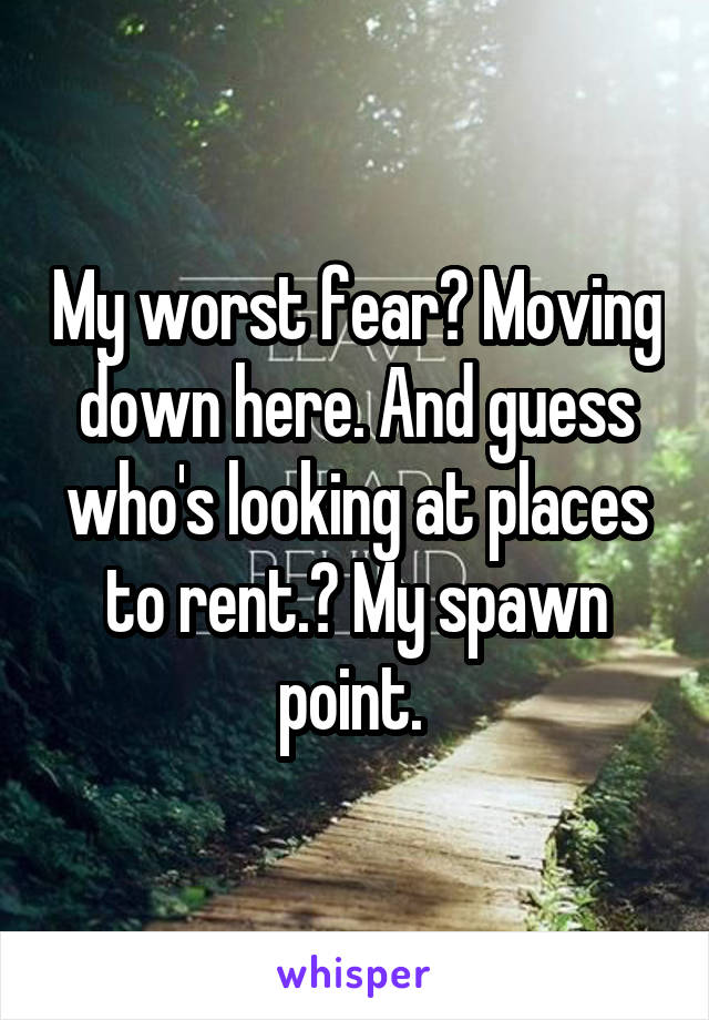 My worst fear? Moving down here. And guess who's looking at places to rent.? My spawn point. 