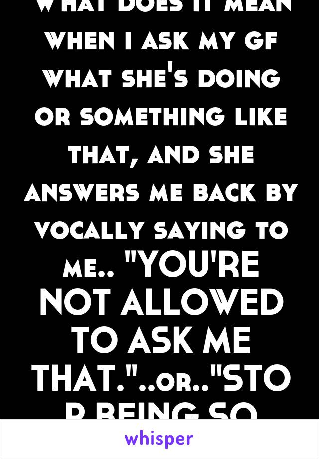 What does it mean when i ask my gf what she's doing or something like that, and she answers me back by vocally saying to me.. "YOU'RE NOT ALLOWED TO ASK ME THAT."..or.."STOP BEING SO NOSEY"???????