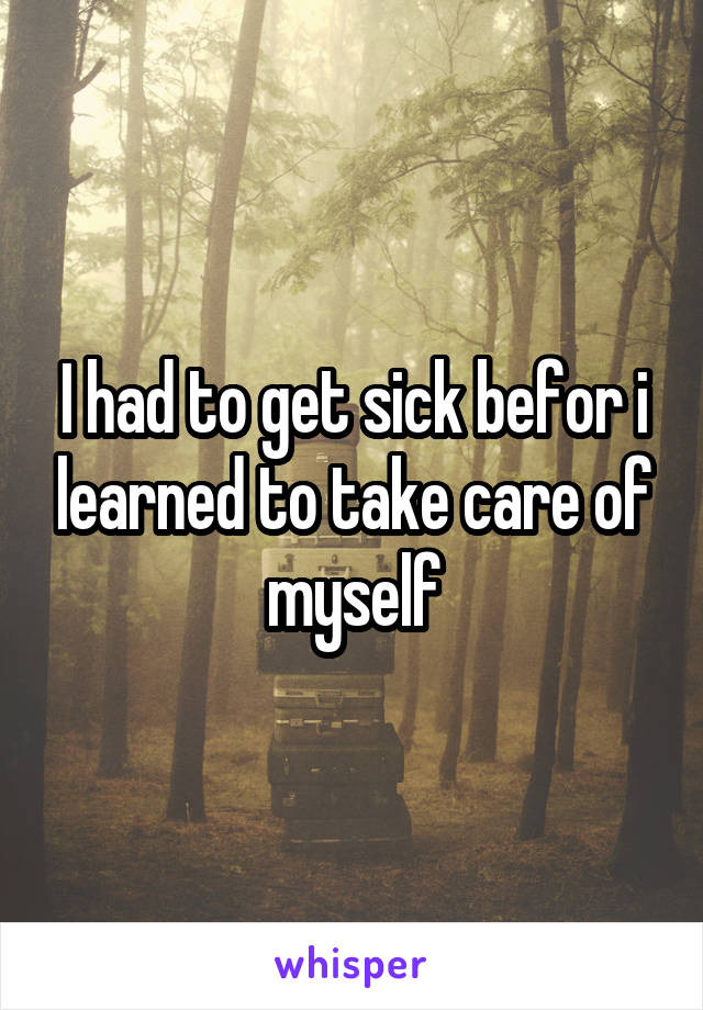 I had to get sick befor i learned to take care of myself