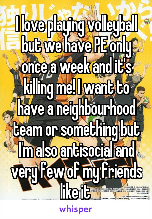 I love playing volleyball but we have PE only once a week and it's killing me! I want to have a neighbourhood team or something but I'm also antisocial and very few of my friends like it 