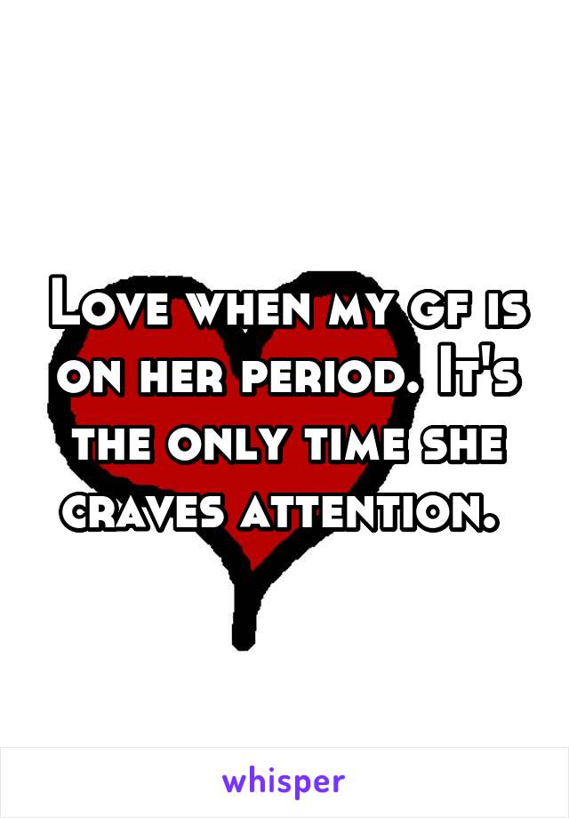 Love when my gf is on her period. It's the only time she craves attention. 