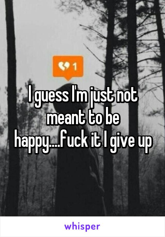 I guess I'm just not meant to be happy....fuck it I give up