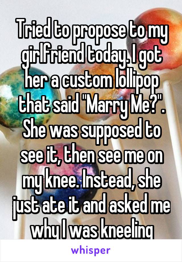 Tried to propose to my girlfriend today. I got her a custom lollipop that said "Marry Me?". She was supposed to see it, then see me on my knee. Instead, she just ate it and asked me why I was kneeling