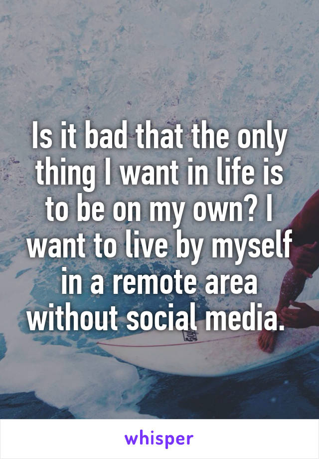 Is it bad that the only thing I want in life is to be on my own? I want to live by myself in a remote area without social media. 