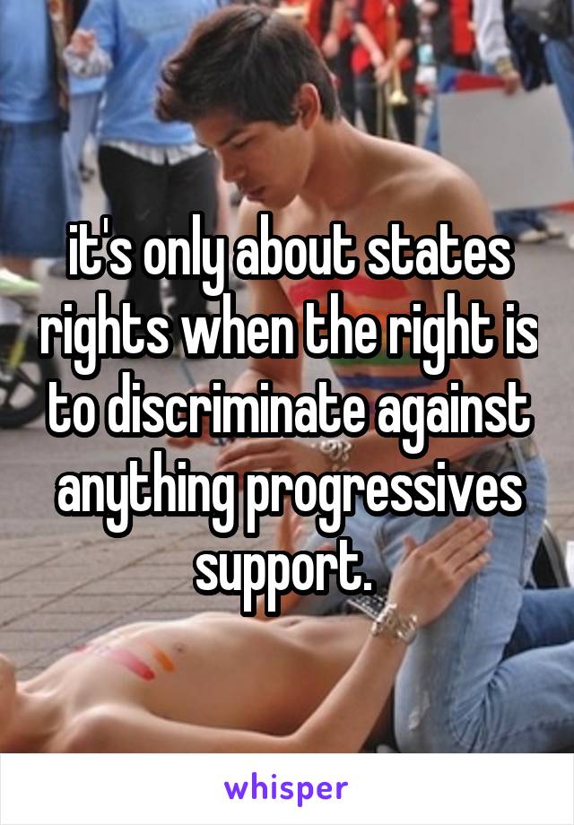 it's only about states rights when the right is to discriminate against anything progressives support. 