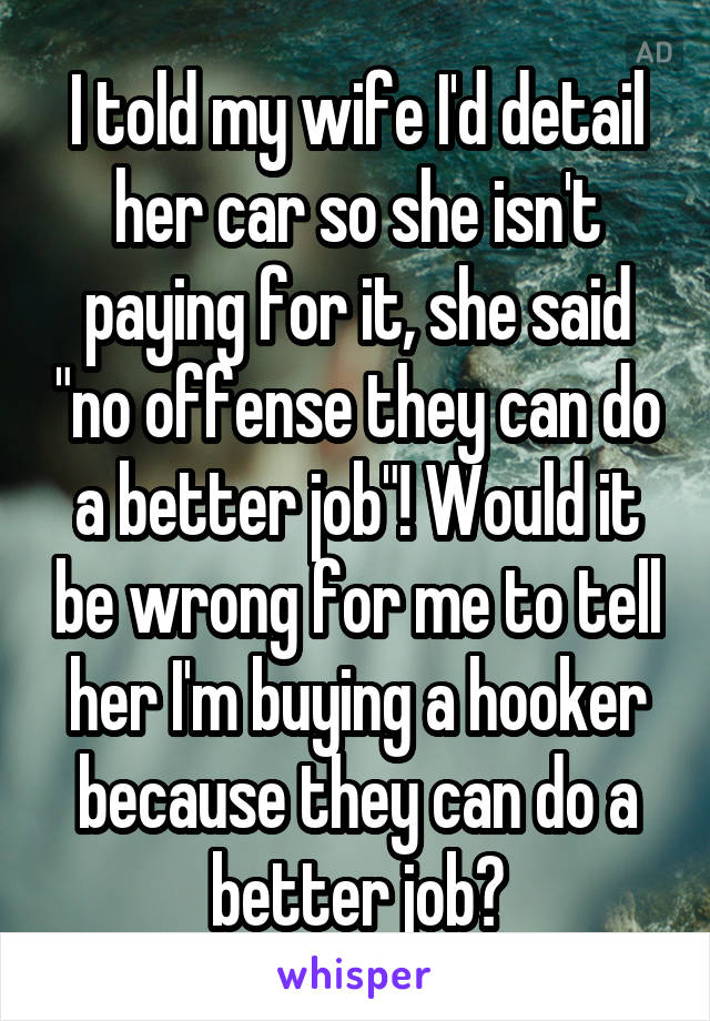 I told my wife I'd detail her car so she isn't paying for it, she said "no offense they can do a better job"! Would it be wrong for me to tell her I'm buying a hooker because they can do a better job?