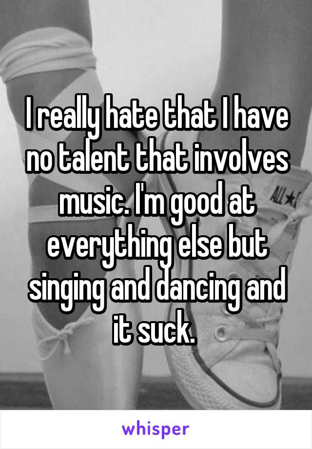 I really hate that I have no talent that involves music. I'm good at everything else but singing and dancing and it suck. 