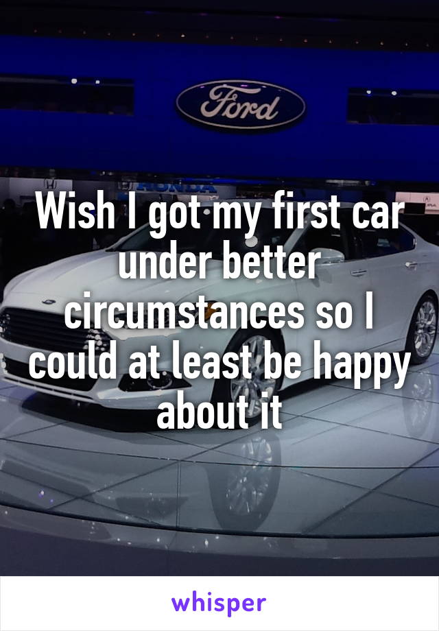 Wish I got my first car under better circumstances so I could at least be happy about it