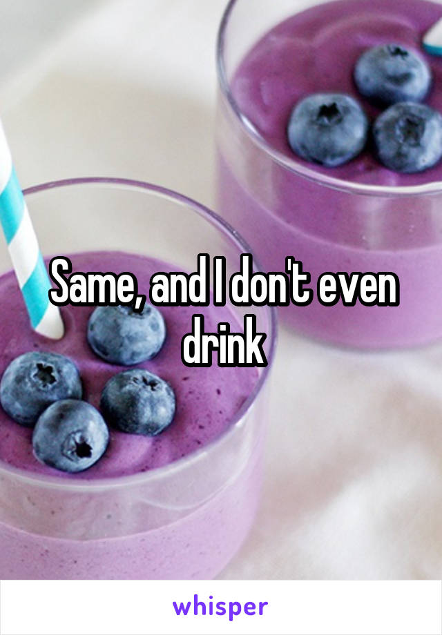 Same, and I don't even drink